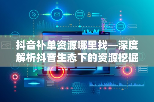 抖音补单资源哪里找—深度解析抖音生态下的资源挖掘策略