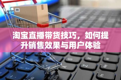 淘宝直播带货技巧，如何提升销售效果与用户体验