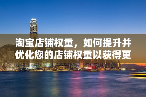 淘宝店铺权重，如何提升并优化您的店铺权重以获得更多流量与销量