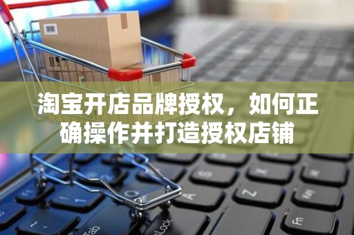 淘宝开店品牌授权，如何正确操作并打造授权店铺