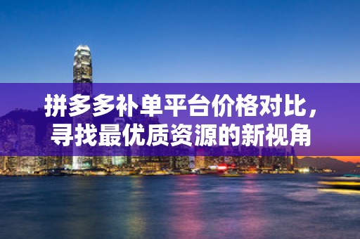 拼多多补单平台价格对比，寻找最优质资源的新视角