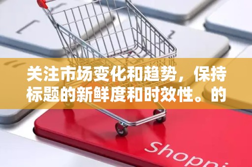 关注市场变化和趋势，保持标题的新鲜度和时效性。的排版和格式，提高阅读体验