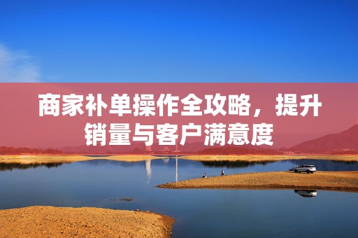 商家补单操作全攻略，提升销量与客户满意度