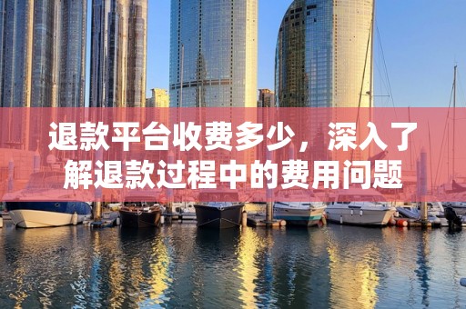 退款平台收费多少，深入了解退款过程中的费用问题