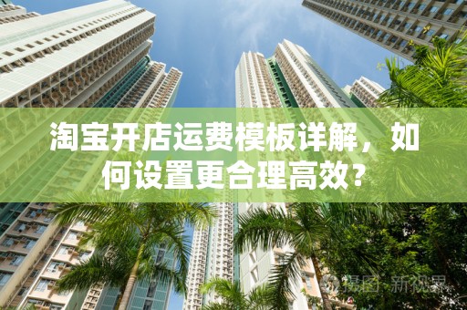 淘宝开店运费模板详解，如何设置更合理高效？