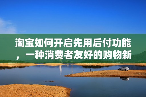 淘宝如何开启先用后付功能，一种消费者友好的购物新体验