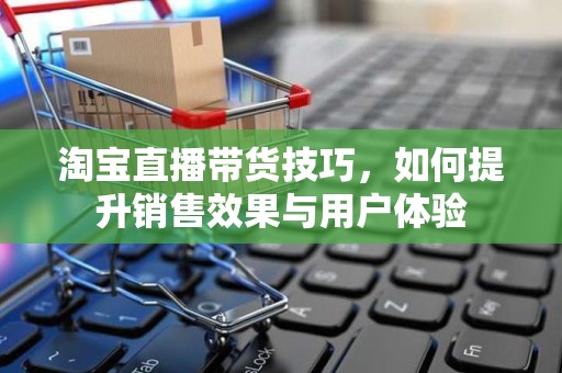 淘宝直播带货技巧，如何提升销售效果与用户体验