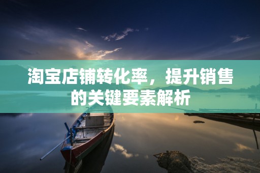 淘宝店铺转化率，提升销售的关键要素解析