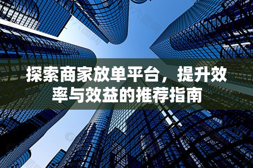探索商家放单平台，提升效率与效益的推荐指南