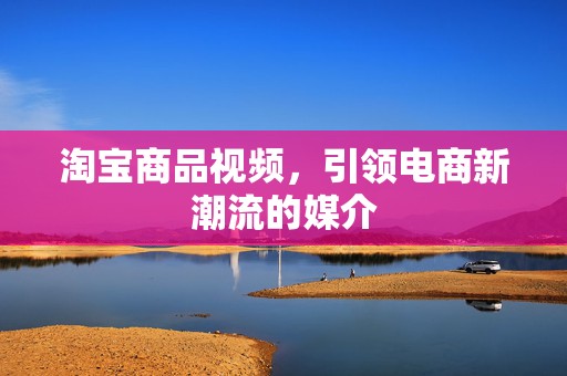 淘宝商品视频，引领电商新潮流的媒介
