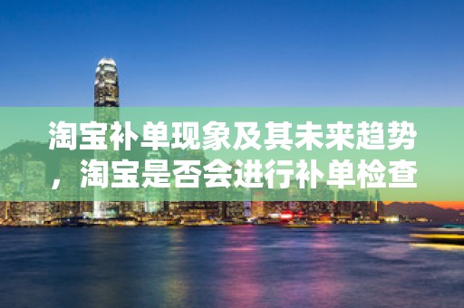 淘宝补单现象及其未来趋势，淘宝是否会进行补单检查？