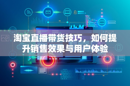 淘宝直播带货技巧，如何提升销售效果与用户体验