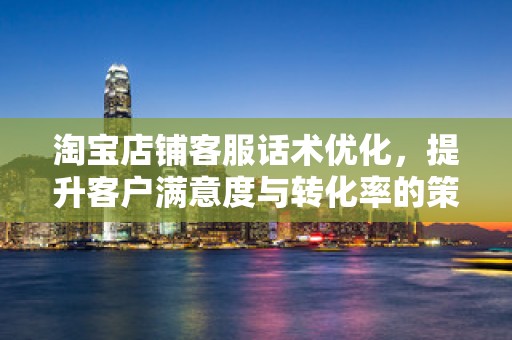 淘宝店铺客服话术优化，提升客户满意度与转化率的策略