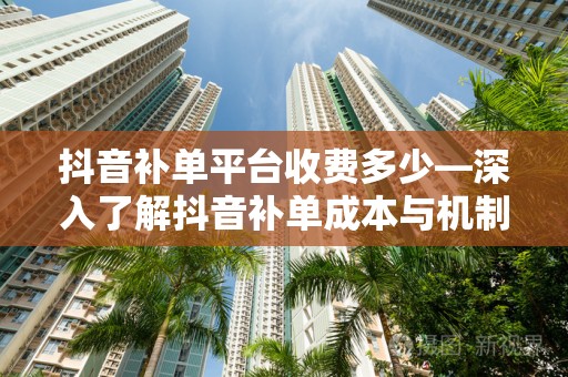 抖音补单平台收费多少—深入了解抖音补单成本与机制