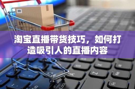 淘宝直播带货技巧，如何打造吸引人的直播内容
