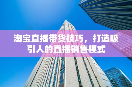 淘宝直播带货技巧，打造吸引人的直播销售模式