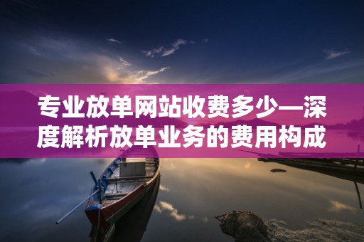专业放单网站收费多少—深度解析放单业务的费用构成与行业标准