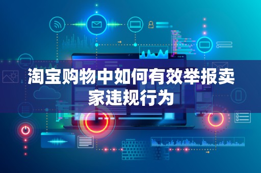 淘宝购物中如何有效举报卖家违规行为