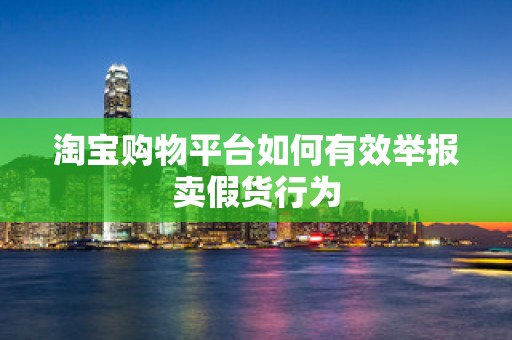 淘宝购物平台如何有效举报卖假货行为