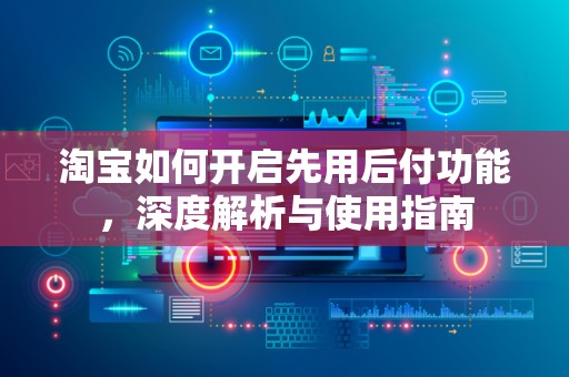 淘宝如何开启先用后付功能，深度解析与使用指南