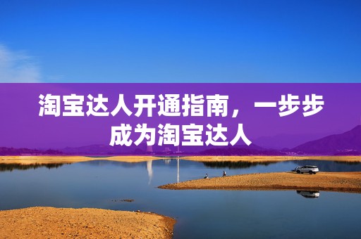 淘宝达人开通指南，一步步成为淘宝达人