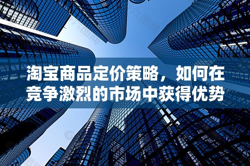 淘宝商品定价策略，如何在竞争激烈的市场中获得优势