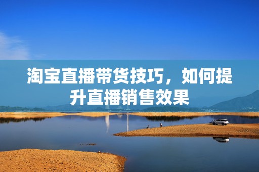 淘宝直播带货技巧，如何提升直播销售效果