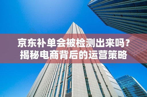 京东补单会被检测出来吗？揭秘电商背后的运营策略