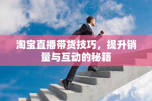 淘宝直播带货技巧，提升销量与互动的秘籍