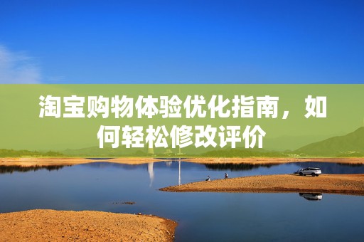 淘宝购物体验优化指南，如何轻松修改评价