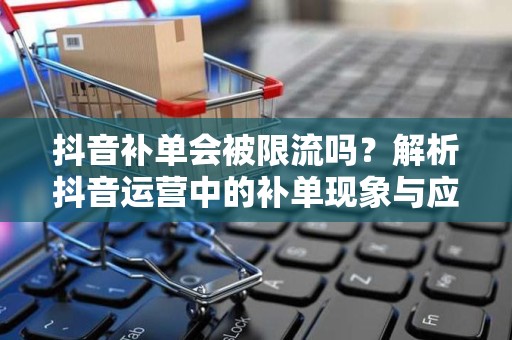 抖音补单会被限流吗？解析抖音运营中的补单现象与应对策略