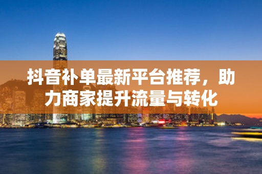 抖音补单最新平台推荐，助力商家提升流量与转化