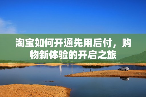 淘宝如何开通先用后付，购物新体验的开启之旅