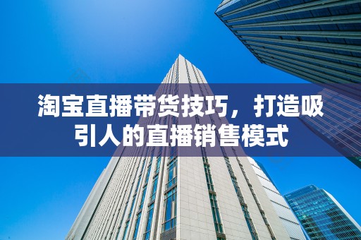 淘宝直播带货技巧，打造吸引人的直播销售模式