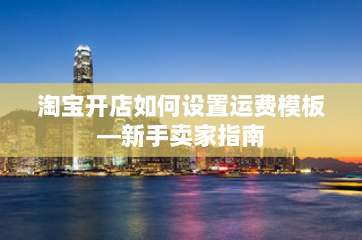 淘宝开店如何设置运费模板—新手卖家指南