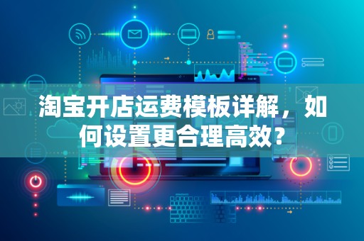 淘宝开店运费模板详解，如何设置更合理高效？