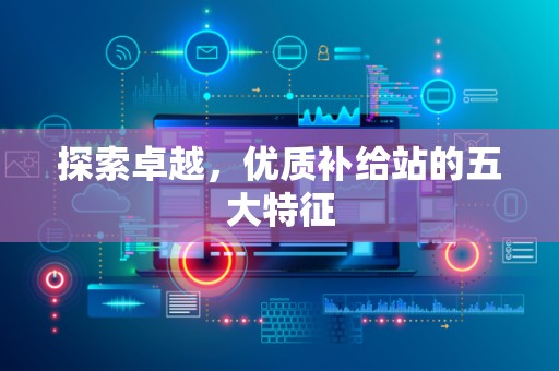 探索卓越，优质补给站的五大特征