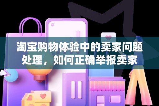 淘宝购物体验中的卖家问题处理，如何正确举报卖家