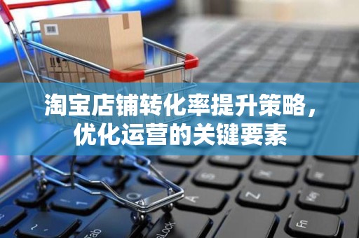 淘宝店铺转化率提升策略，优化运营的关键要素