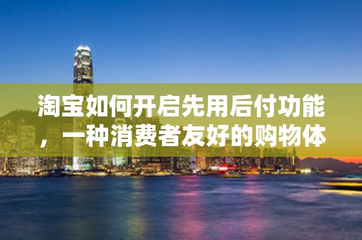 淘宝如何开启先用后付功能，一种消费者友好的购物体验