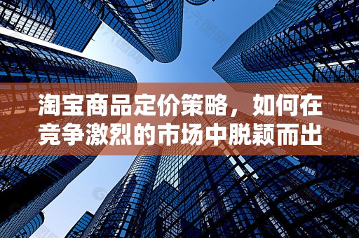 淘宝商品定价策略，如何在竞争激烈的市场中脱颖而出