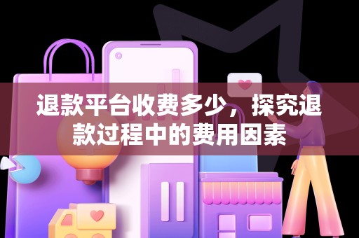 退款平台收费多少，探究退款过程中的费用因素