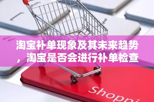 淘宝补单现象及其未来趋势，淘宝是否会进行补单检查？