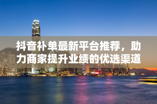抖音补单最新平台推荐，助力商家提升业绩的优选渠道