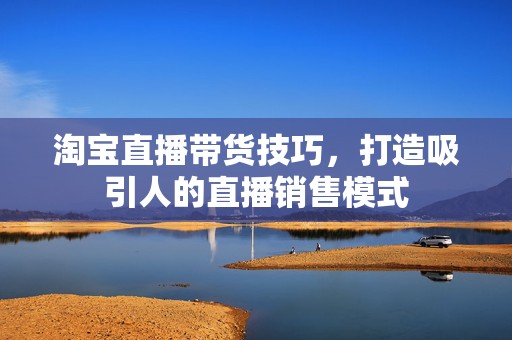 淘宝直播带货技巧，打造吸引人的直播销售模式