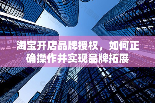 淘宝开店品牌授权，如何正确操作并实现品牌拓展