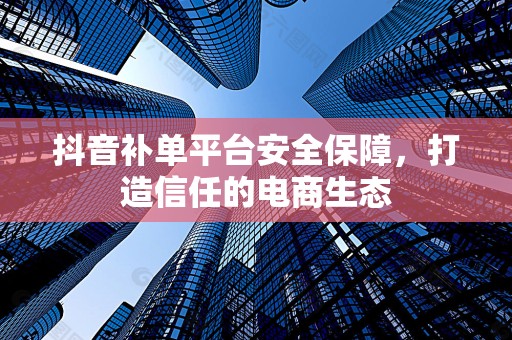 抖音补单平台安全保障，打造信任的电商生态