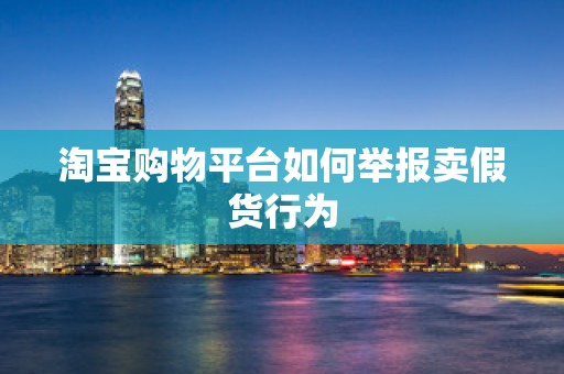 淘宝购物平台如何举报卖假货行为