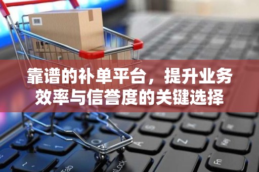 靠谱的补单平台，提升业务效率与信誉度的关键选择