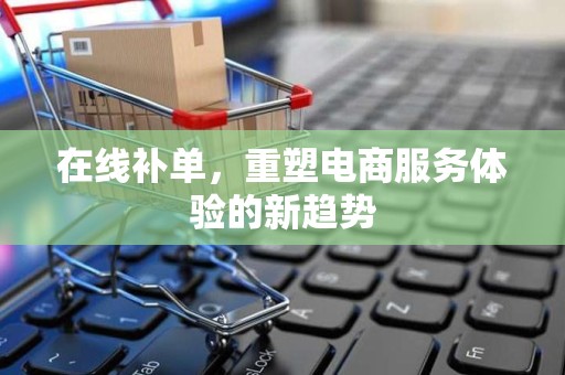 在线补单，重塑电商服务体验的新趋势